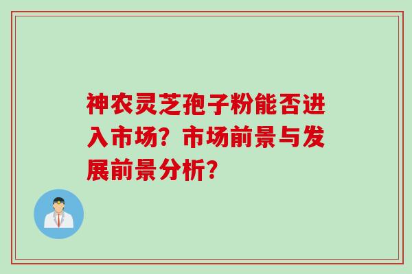神农灵芝孢子粉能否进入市场？市场前景与发展前景分析？