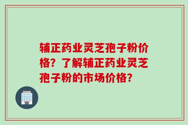 辅正药业灵芝孢子粉价格？了解辅正药业灵芝孢子粉的市场价格？