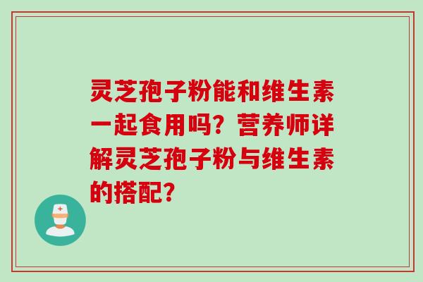 灵芝孢子粉能和维生素一起食用吗？营养师详解灵芝孢子粉与维生素的搭配？