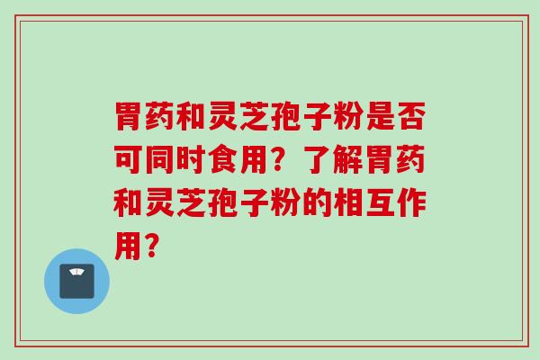 胃药和灵芝孢子粉是否可同时食用？了解胃药和灵芝孢子粉的相互作用？