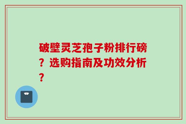 破壁灵芝孢子粉排行磅？选购指南及功效分析？