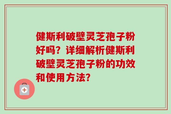 健斯利破壁灵芝孢子粉好吗？详细解析健斯利破壁灵芝孢子粉的功效和使用方法？