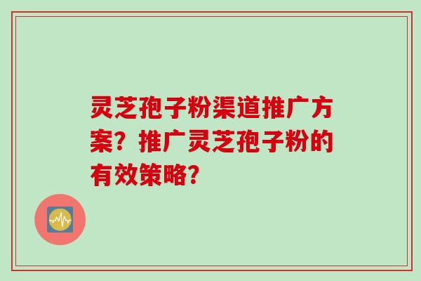 灵芝孢子粉渠道推广方案？推广灵芝孢子粉的有效策略？