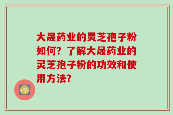 大晟药业的灵芝孢子粉如何?了解大晟药业的灵芝孢子粉的功效和使用方法? 大晟药业的灵芝孢子粉如何?了解大晟药业的灵芝孢子粉的功效和使用方法?