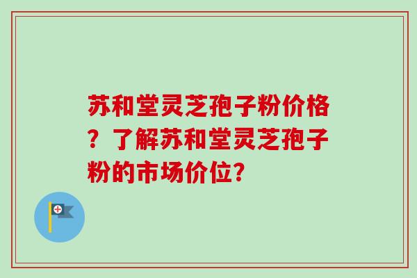 苏和堂灵芝孢子粉价格？了解苏和堂灵芝孢子粉的市场价位？