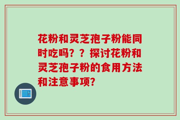 花粉和灵芝孢子粉能同时吃吗？？探讨花粉和灵芝孢子粉的食用方法和注意事项？