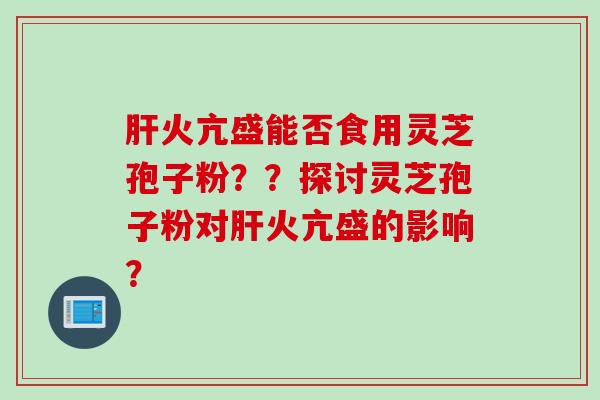 肝火亢盛能否食用灵芝孢子粉？？探讨灵芝孢子粉对肝火亢盛的影响？
