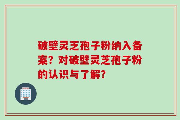 破壁灵芝孢子粉纳入备案?对破壁灵芝孢子粉的认识与了解? 破壁灵芝孢子粉纳入备案?对破壁灵芝孢子粉的认识与了解?
