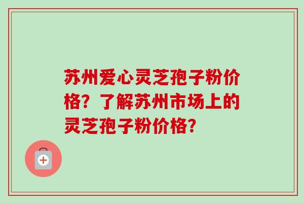 苏州爱心灵芝孢子粉价格？了解苏州市场上的灵芝孢子粉价格？