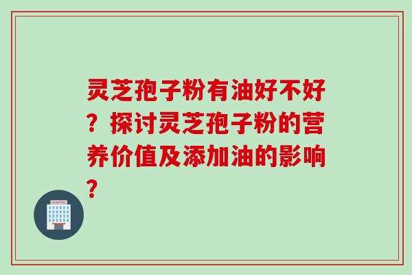 灵芝孢子粉有油好不好？探讨灵芝孢子粉的营养价值及添加油的影响？