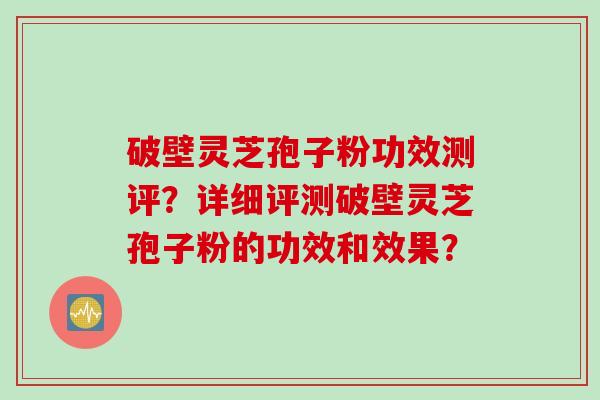破壁灵芝孢子粉功效测评?详细评测破壁灵芝孢子粉的功效和效果? 破壁灵芝孢子粉功效测评?详细评测破壁灵芝孢子粉的功效和效果?