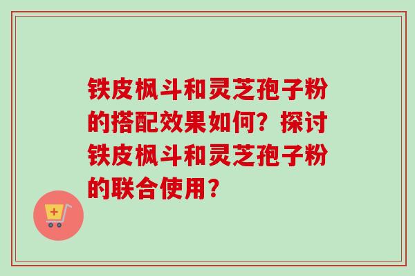 铁皮枫斗和灵芝孢子粉的搭配效果如何?探讨铁皮枫斗和灵芝孢子粉的联合使用? 铁皮枫斗和灵芝孢子粉的搭配效果如何?探讨铁皮枫斗和灵芝孢子粉的联合使用?