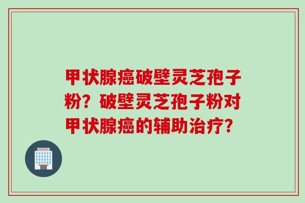 甲状腺癌破壁灵芝孢子粉？破壁灵芝孢子粉对甲状腺癌的辅助治疗？