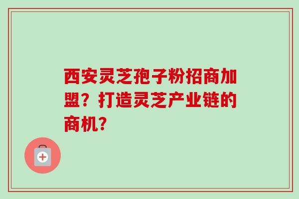 西安灵芝孢子粉招商加盟？打造灵芝产业链的商机？