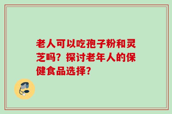 老人可以吃孢子粉和灵芝吗？探讨老年人的保健食品选择？