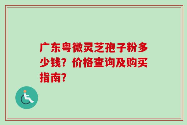 广东粤微灵芝孢子粉多少钱？价格查询及购买指南？