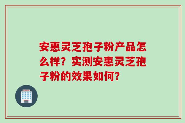 安惠灵芝孢子粉产品怎么样？实测安惠灵芝孢子粉的效果如何？
