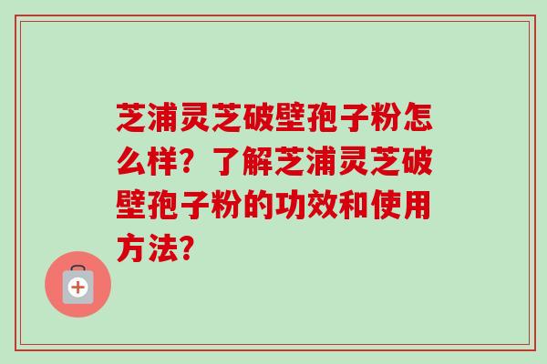 芝浦灵芝破壁孢子粉怎么样?了解芝浦灵芝破壁孢子粉的功效和使用方法? 芝浦灵芝破壁孢子粉怎么样?了解芝浦灵芝破壁孢子粉的功效和使用方法?