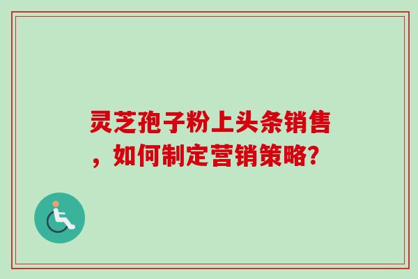 灵芝孢子粉上头条销售，如何制定营销策略？