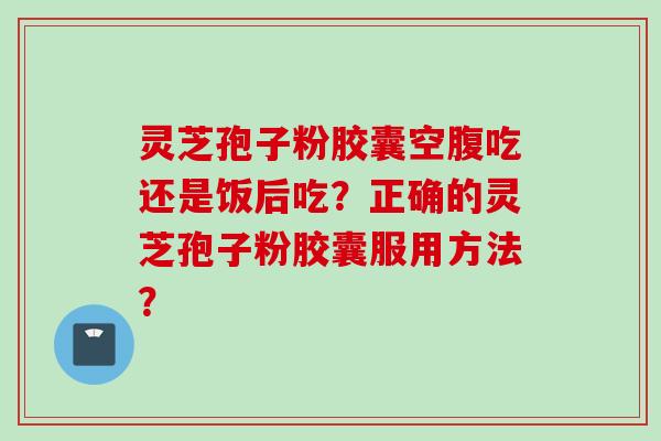 灵芝孢子粉胶囊空腹吃还是饭后吃？正确的灵芝孢子粉胶囊服用方法？