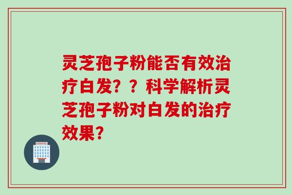 灵芝孢子粉能否有效白发？？科学解析灵芝孢子粉对白发的效果？