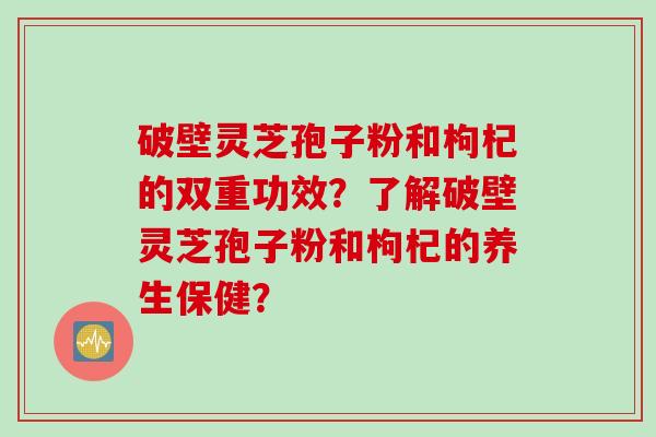 破壁灵芝孢子粉和枸杞的双重功效？了解破壁灵芝孢子粉和枸杞的养生保健？