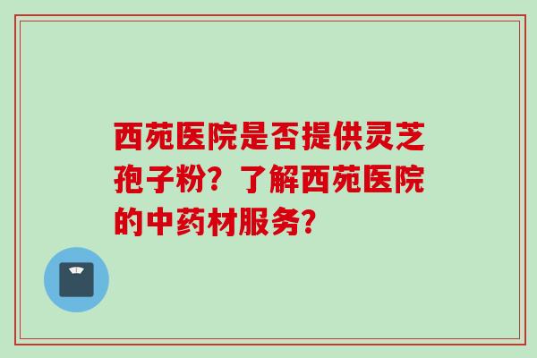 西苑医院是否提供灵芝孢子粉？了解西苑医院的材服务？