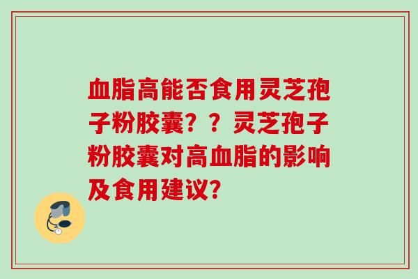 高能否食用灵芝孢子粉胶囊??灵芝孢子粉胶囊对高的影响及食用建议? 高能否食用灵芝孢子粉胶囊??灵芝孢子粉胶囊对高的影响及食用建议?
