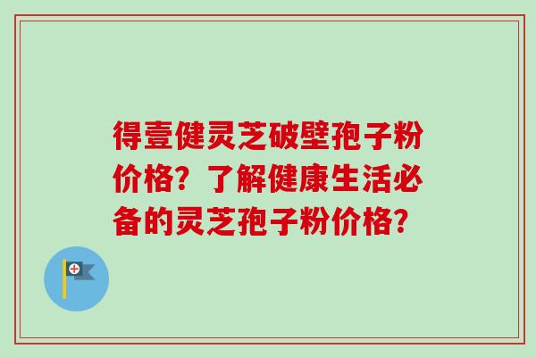 得壹健灵芝破壁孢子粉价格？了解健康生活必备的灵芝孢子粉价格？