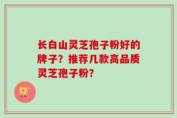 长白山灵芝孢子粉好的牌子？推荐几款高品质灵芝孢子粉？