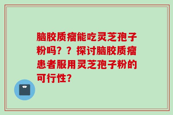 脑胶质瘤能吃灵芝孢子粉吗??探讨脑胶质瘤患者服用灵芝孢子粉的可行性? 脑胶质瘤能吃灵芝孢子粉吗??探讨脑胶质瘤患者服用灵芝孢子粉的可行性?