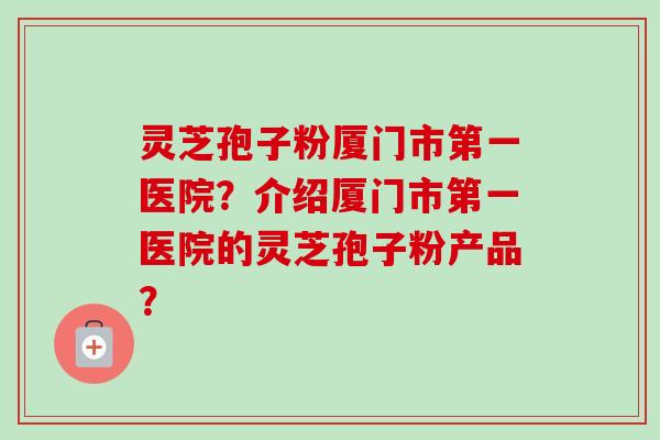 灵芝孢子粉厦门市第一医院？介绍厦门市第一医院的灵芝孢子粉产品？