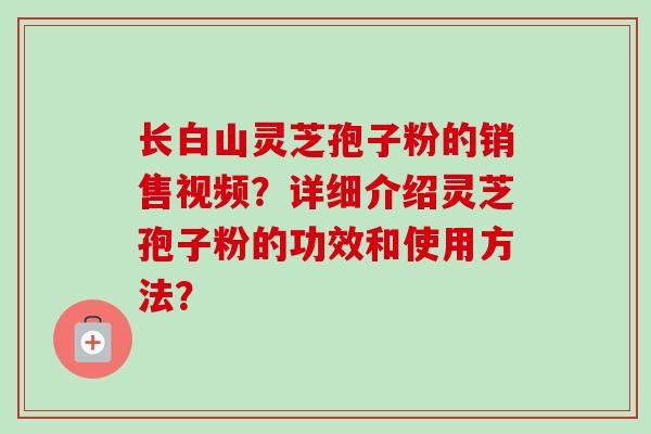 长白山灵芝孢子粉的销售视频？详细介绍灵芝孢子粉的功效和使用方法？