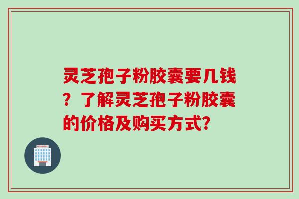 灵芝孢子粉胶囊要几钱？了解灵芝孢子粉胶囊的价格及购买方式？