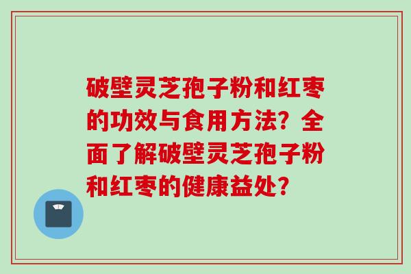 破壁灵芝孢子粉和红枣的功效与食用方法？全面了解破壁灵芝孢子粉和红枣的健康益处？