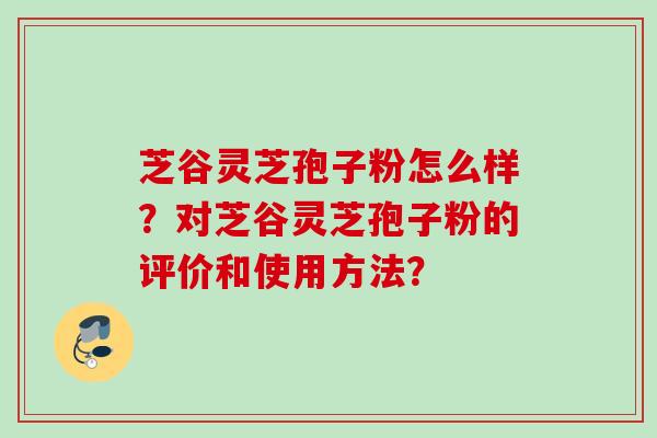 芝谷灵芝孢子粉怎么样？对芝谷灵芝孢子粉的评价和使用方法？