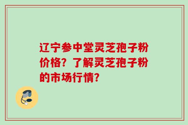 辽宁参中堂灵芝孢子粉价格？了解灵芝孢子粉的市场行情？