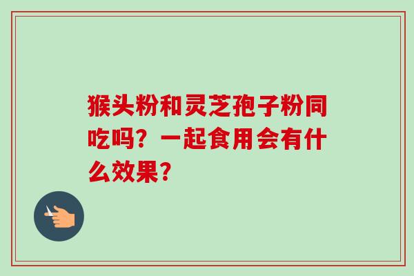 猴头粉和灵芝孢子粉同吃吗？一起食用会有什么效果？