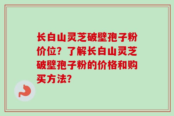 长白山灵芝破壁孢子粉价位？了解长白山灵芝破壁孢子粉的价格和购买方法？
