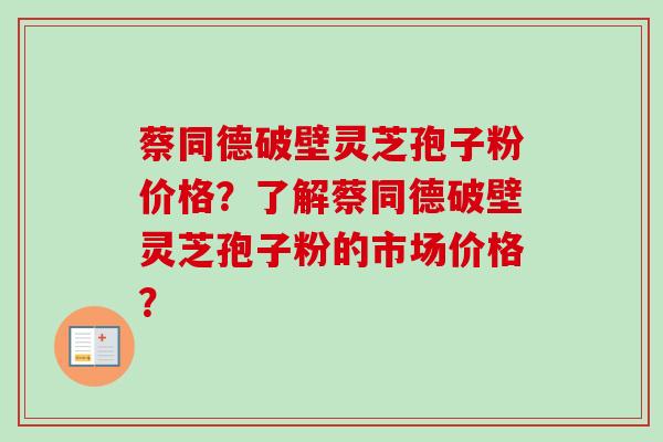 蔡同德破壁灵芝孢子粉价格？了解蔡同德破壁灵芝孢子粉的市场价格？