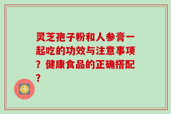 灵芝孢子粉和人参膏一起吃的功效与注意事项？健康食品的正确搭配？