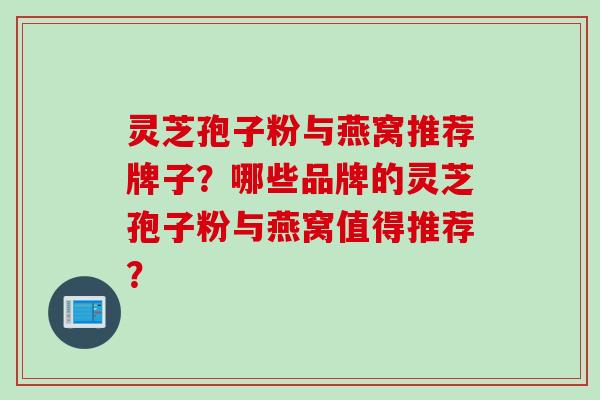 灵芝孢子粉与燕窝推荐牌子？哪些品牌的灵芝孢子粉与燕窝值得推荐？