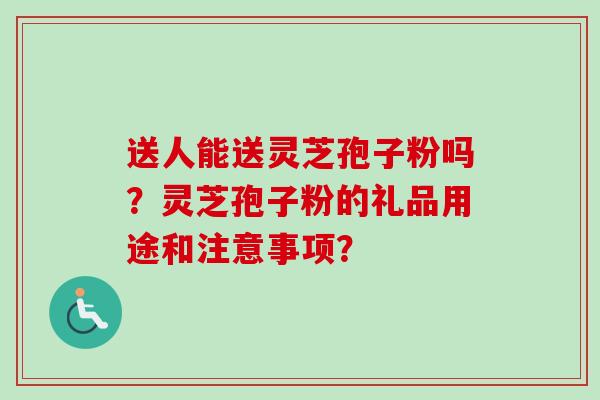送人能送灵芝孢子粉吗？灵芝孢子粉的礼品用途和注意事项？