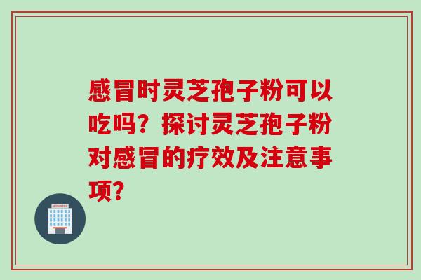 感冒时灵芝孢子粉可以吃吗？探讨灵芝孢子粉对感冒的疗效及注意事项？