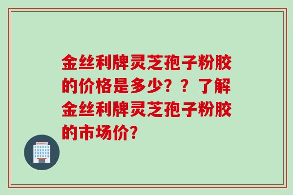 金丝利牌灵芝孢子粉胶的价格是多少？？了解金丝利牌灵芝孢子粉胶的市场价？