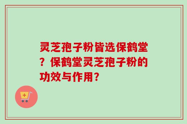 灵芝孢子粉皆选保鹤堂？保鹤堂灵芝孢子粉的功效与作用？