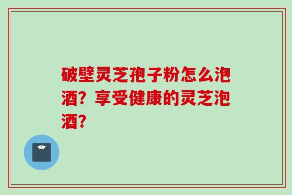 破壁灵芝孢子粉怎么泡酒？享受健康的灵芝泡酒？