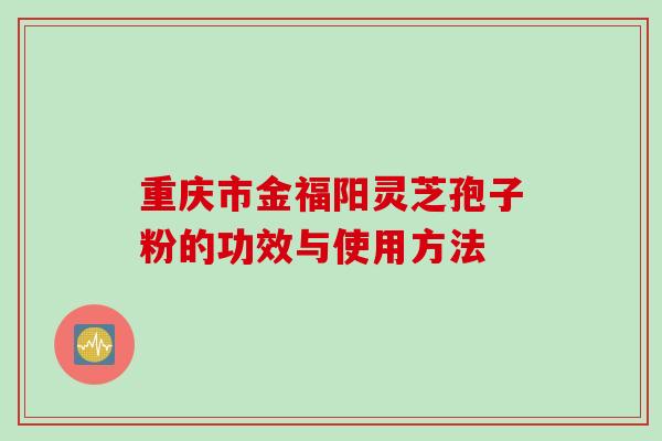 重庆市金福阳灵芝孢子粉的功效与使用方法