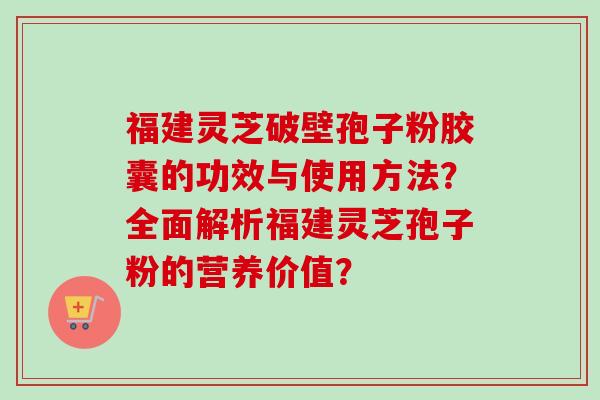福建灵芝破壁孢子粉胶囊的功效与使用方法？全面解析福建灵芝孢子粉的营养价值？