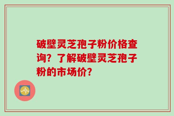 破壁灵芝孢子粉价格查询？了解破壁灵芝孢子粉的市场价？